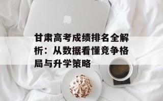 甘肃高考成绩排名全解析：从数据看懂竞争格局与升学策略