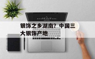 银饰之乡湖南？中国三大银饰产地