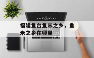 福建鱼台鱼米之乡，鱼米之乡在哪里