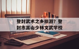 登封武术之乡旅游？登封市嵩山少林文武学校