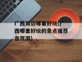 广西周边哪里好玩(广西哪里好玩的景点推荐自驾游)