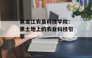 黑龙江农垦科技学院：黑土地上的农业科技引擎