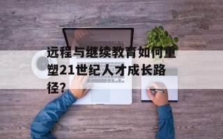 远程与继续教育如何重塑21世纪人才成长路径？