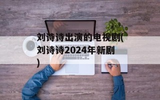 刘诗诗出演的电视剧(刘诗诗2024年新剧)