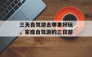 三天自驾游去哪里好玩，家庭自驾游的三日游