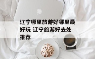 辽宁哪里旅游好哪里最好玩 辽宁旅游好去处推荐