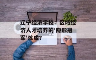 辽宁经济学校：区域经济人才培养的'隐形冠军'炼成？