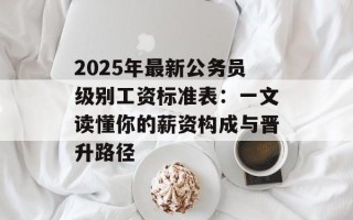 2025年最新公务员级别工资标准表：一文读懂你的薪资构成与晋升路径