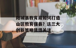 阳城县教育局如何打造山区教育强县？这三大创新策略值得关注