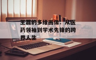 王磊的多维画像：从医药领袖到学术先锋的跨界人生