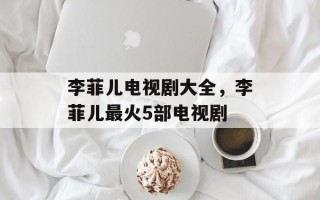 李菲儿电视剧大全，李菲儿最火5部电视剧