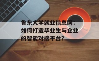 鲁东大学就业信息网：如何打造毕业生与企业的智能对接平台？
