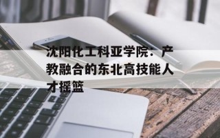 沈阳化工科亚学院：产教融合的东北高技能人才摇篮