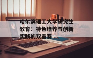 哈尔滨理工大学研究生教育：特色培养与创新实践的双重奏