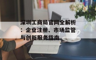 深圳工商局官网全解析：企业注册、市场监管与创新服务指南