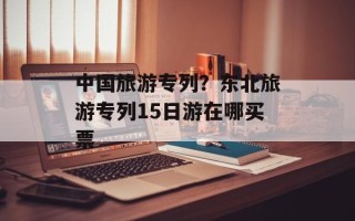 中国旅游专列？东北旅游专列15日游在哪买票