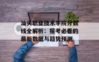 汕头职业技术学院分数线全解析：报考必看的最新数据与趋势预测