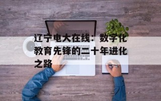 辽宁电大在线：数字化教育先锋的二十年进化之路