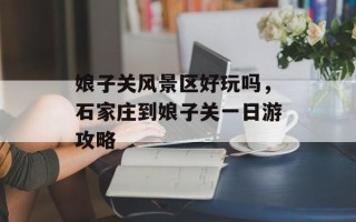 娘子关风景区好玩吗，石家庄到娘子关一日游攻略