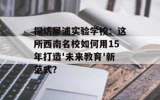 探访犀浦实验学校：这所西南名校如何用15年打造'未来教育'新范式？