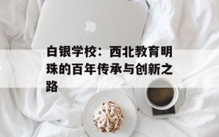白银学校：西北教育明珠的百年传承与创新之路