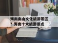 海南南山文化旅游景区？海南十大旅游景点