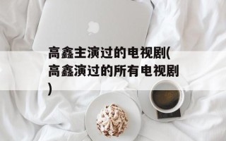 高鑫主演过的电视剧(高鑫演过的所有电视剧)