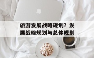 旅游发展战略规划？发展战略规划与总体规划