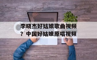 李晓杰好姑娘歌曲视频？中国好姑娘原唱视频