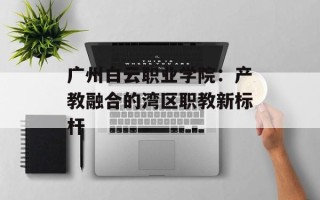 广州白云职业学院：产教融合的湾区职教新标杆