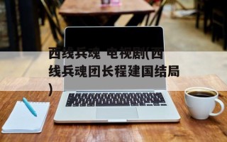 西线兵魂 电视剧(西线兵魂团长程建国结局)