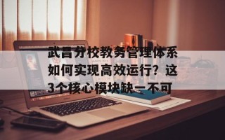 武昌分校教务管理体系如何实现高效运行？这3个核心模块缺一不可