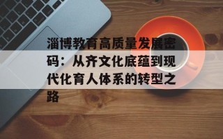 淄博教育高质量发展密码：从齐文化底蕴到现代化育人体系的转型之路