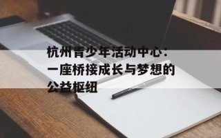 杭州青少年活动中心：一座桥接成长与梦想的公益枢纽