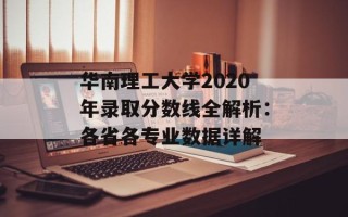 华南理工大学2020年录取分数线全解析：各省各专业数据详解
