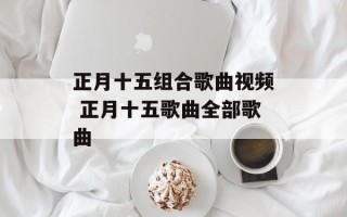 正月十五组合歌曲视频 正月十五歌曲全部歌曲