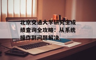 北京交通大学研究生成绩查询全攻略：从系统操作到问题解决