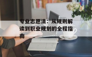 专业志愿清：从规则解读到职业规划的全程指南