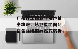 广东理工职业学院地址全攻略：从卫星地图到宿舍路线的一站式解析