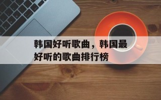 韩国好听歌曲，韩国最好听的歌曲排行榜