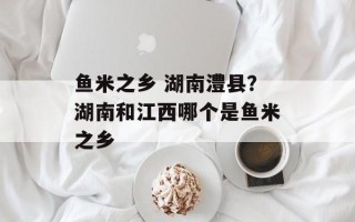 鱼米之乡 湖南澧县？湖南和江西哪个是鱼米之乡