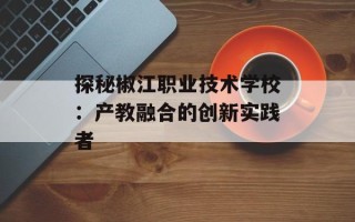 探秘椒江职业技术学校：产教融合的创新实践者