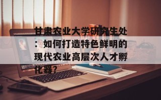 甘肃农业大学研究生处：如何打造特色鲜明的现代农业高层次人才孵化器？