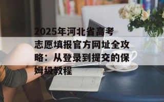 2025年河北省高考志愿填报官方网址全攻略：从登录到提交的保姆级教程