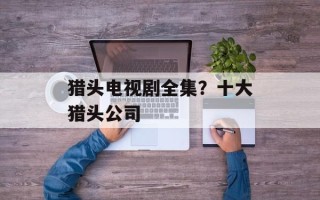 猎头电视剧全集？十大猎头公司
