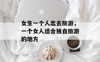 女生一个人出去旅游，一个女人适合独自旅游的地方