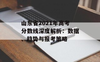山东省2021年高考分数线深度解析：数据、趋势与报考策略