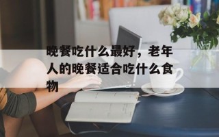 晚餐吃什么最好，老年人的晚餐适合吃什么食物