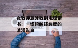 女教师意外收到地理情书：一场跨越经纬度的浪漫告白
