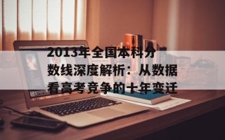 2013年全国本科分数线深度解析：从数据看高考竞争的十年变迁